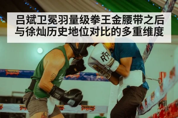 吕斌卫冕羽量级拳王金腰带之后 与徐灿历史地位对比的多重维度